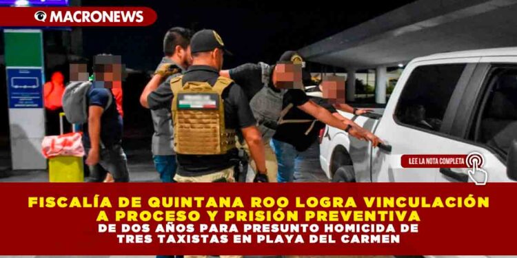 FISCALÍA DE QUINTANA ROO LOGRA VINCULACIÓN A PROCESO Y PRISIÓN PREVENTIVA DE DOS AÑOS PARA PRESUNTO HOMICIDA DE TRES TAXISTAS EN PLAYA DEL CARMEN