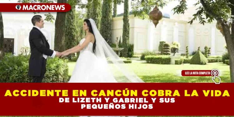 ACCIDENTE EN CANCÚN COBRA LA VIDA DE LIZETH Y GABRIEL Y SUS PEQUEÑOS HIJOS