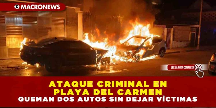 ATAQUE CRIMINAL EN PLAYA DEL CARMEN: QUEMAN DOS AUTOS SIN DEJAR VÍCTIMAS