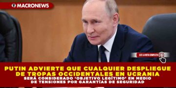 PUTIN ADVIERTE QUE CUALQUIER DESPLIEGUE DE TROPAS OCCIDENTALES EN UCRANIA SERÁ CONSIDERADO ‘OBJETIVO LEGÍTIMO’ EN MEDIO DE TENSIONES POR GARANTÍAS DE SEGURIDAD