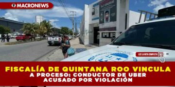 FISCALÍA DE QUINTANA ROO VINCULA A PROCESO: CONDUCTOR DE UBER ACUSADO DE VIOLACIÓN