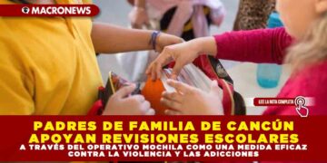 PADRES DE FAMILIA DE CANCÚN APOYAN REVISIONES ESCOLARES A TRAVÉS DEL OPERATIVO MOCHILA COMO UNA MEDIDA EFICAZ CONTRA LA VIOLENCIA Y LAS ADICCIONES