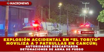 EXPLOSIÓN ACCIDENTAL EN “EL TORITO” MOVILIZA A SIETE PATRULLAS EN CANCÚN; AUTORIDADES DESCARTARON DETONACIONES DE ARMA DE FUEGO