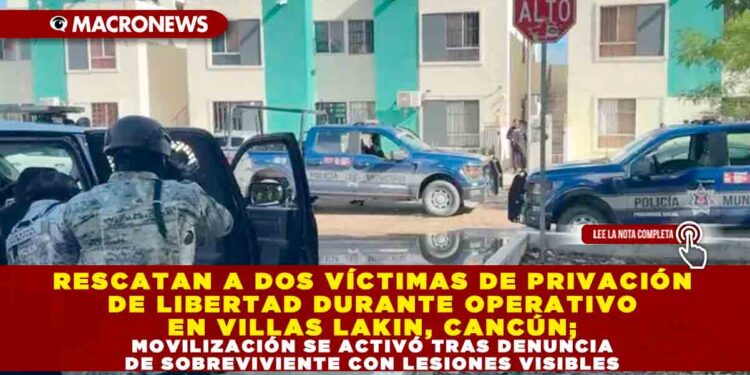 RESCATAN A DOS VÍCTIMAS DE PRIVACIÓN DE LIBERTAD DURANTE OPERATIVO EN VILLAS LAKIN, CANCÚN; MOVILIZACIÓN SE ACTIVÓ TRAS DENUNCIA DE SOBREVIVIENTE CON LESIONES VISIBLES