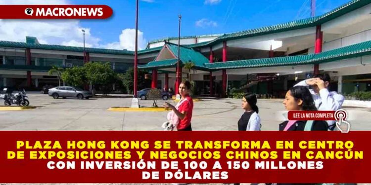 PLAZA HONG KONG SE TRANSFORMA EN CENTRO DE EXPOSICIONES Y NEGOCIOS CHINOS EN CANCÚN CON INVERSIÓN DE 100 A 150 MILLONES DE DÓLARES