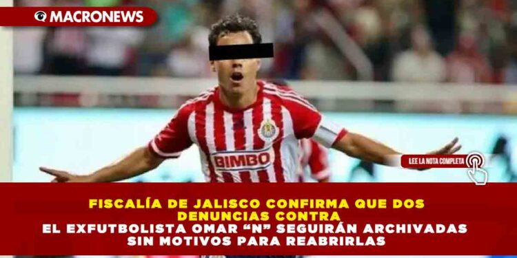 FISCALÍA DE JALISCO CONFIRMA QUE DOS DENUNCIAS CONTRA EL EXFUTBOLISTA OMAR “N” SEGUIRÁN ARCHIVADAS SIN MOTIVOS PARA REABRIRLAS