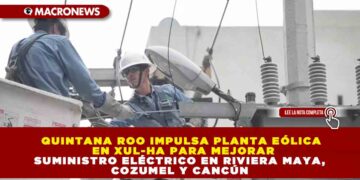 QUINTANA ROO IMPULSA PLANTA EÓLICA EN XUL-HA PARA MEJORAR SUMINISTRO ELÉCTRICO EN RIVIERA MAYA, COZUMEL Y CANCÚN
