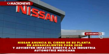 NISSAN ANUNCIA EL CIERRE DE SU PLANTA EN AGUASCALIENTES PARA 2026 Y ADVIERTEN IMPACTO DIRECTO A LA INDUSTRIA AUTOMOTRIZ MEXICANA