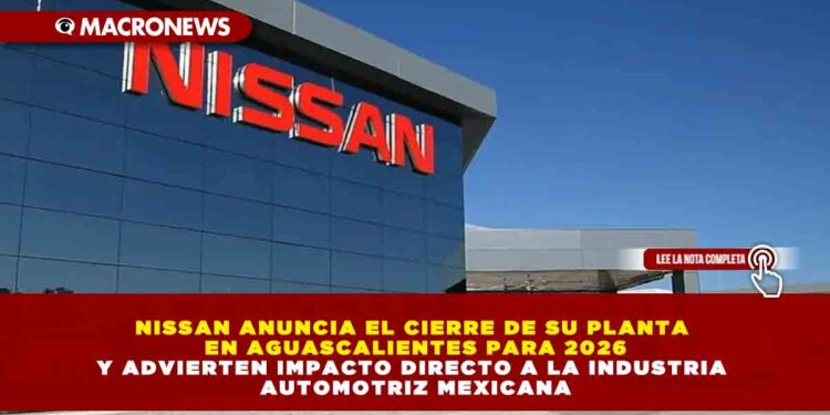 NISSAN ANUNCIA EL CIERRE DE SU PLANTA EN AGUASCALIENTES PARA 2026 Y ADVIERTEN IMPACTO DIRECTO A LA INDUSTRIA AUTOMOTRIZ MEXICANA