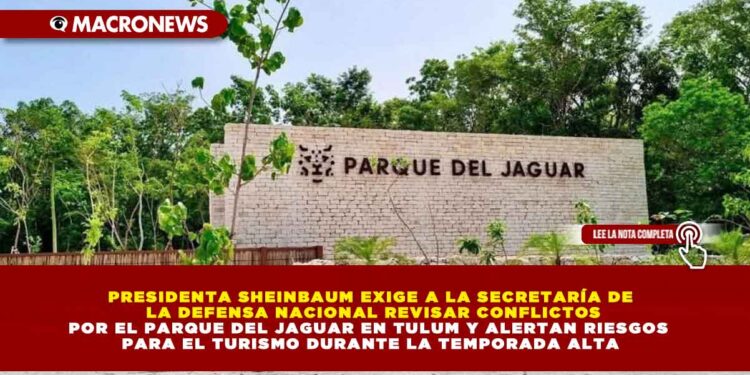 PRESIDENTA SHEINBAUM EXIGE A LA SECRETARÍA DE LA DEFENSA NACIONAL REVISAR CONFLICTOS POR EL PARQUE DEL JAGUAR EN TULUM Y ALERTAN RIESGOS PARA EL TURISMO DURANTE LA TEMPORADA ALTA