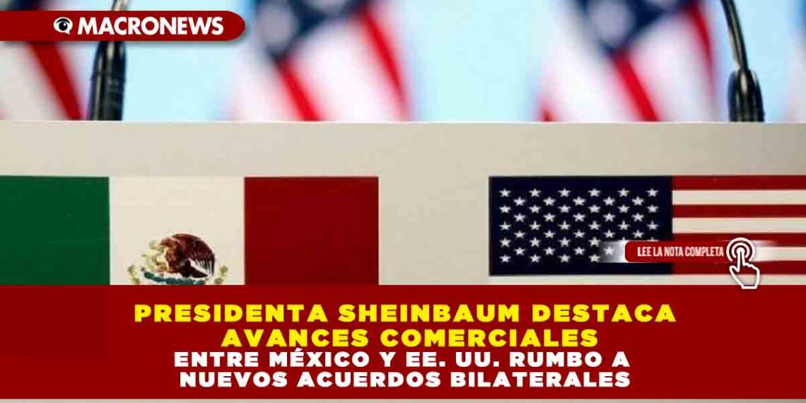 PRESIDENTA SHEINBAUM DESTACA AVANCES COMERCIALES ENTRE MÉXICO Y EE. UU. RUMBO A NUEVOS ACUERDOS BILATERALES