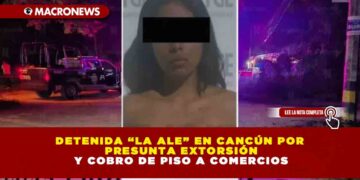 DETENIDA “LA ALE” EN CANCÚN POR PRESUNTA EXTORSIÓN Y COBRO DE PISO A COMERCIOS