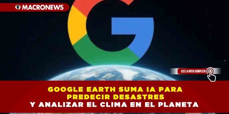 GOOGLE EARTH SUMA IA PARA PREDECIR DESASTRES Y ANALIZAR EL CLIMA EN EL PLANETA