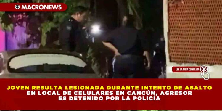 JOVEN RESULTA LESIONADA DURANTE INTENTO DE ASALTO EN LOCAL DE CELULARES EN CANCÚN, AGRESOR ES DETENIDO POR LA POLICÍA
