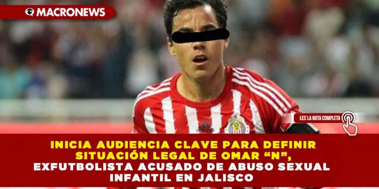 INICIA AUDIENCIA CLAVE PARA DEFINIR SITUACIÓN LEGAL DE OMAR “N”, EXFUTBOLISTA ACUSADO DE ABUSO SEXUAL INFANTIL EN JALISCO