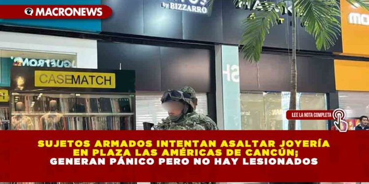 SUJETOS ARMADOS INTENTAN ASALTAR JOYERÍA EN PLAZA LAS AMÉRICAS DE CANCÚN; GENERAN PÁNICO PERO NO HAY LESIONADOS