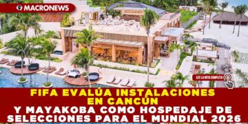 FIFA EVALÚA INSTALACIONES EN CANCÚN Y MAYAKOBA COMO HOSPEDAJE DE SELECCIONES PARA EL MUNDIAL 2026