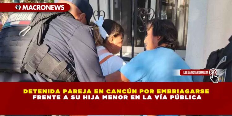 DETENIDA PAREJA EN CANCÚN POR EMBRIAGARSE FRENTE A SU HIJA MENOR EN LA VÍA PÚBLICA