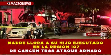 MADRE LLORA A SU HIJO EJECUTADO EN LA REGIÓN 107 DE CANCÚN TRAS ATAQUE ARMADO