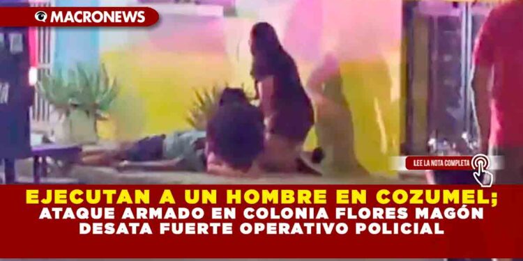 EJECUTAN A UN HOMBRE EN COZUMEL; ATAQUE ARMADO EN COLONIA FLORES MAGÓN DESATA FUERTE OPERATIVO POLICIAL