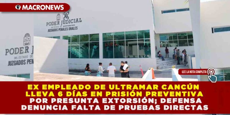 EX EMPLEADO DE ULTRAMAR CANCÚN LLEVA 6 DÍAS EN PRISIÓN PREVENTIVA POR PRESUNTA EXTORSIÓN; DEFENSA DENUNCIA FALTA DE PRUEBAS DIRECTAS