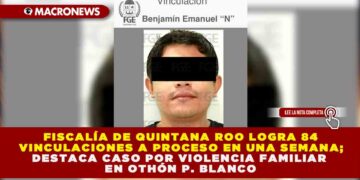 FISCALÍA DE QUINTANA ROO LOGRA 84 VINCULACIONES A PROCESO EN UNA SEMANA; DESTACA CASO POR VIOLENCIA FAMILIAR EN OTHÓN P. BLANCO