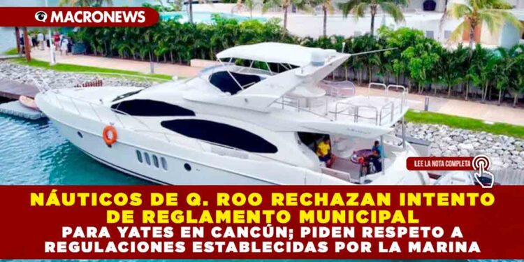 NÁUTICOS DE QUINTANA ROO RECHAZAN INTENTO DE REGLAMENTO MUNICIPAL PARA YATES EN CANCÚN; PIDEN RESPETO A REGULACIONES ESTABLECIDAS POR LA SECRETARIA DE MARINA