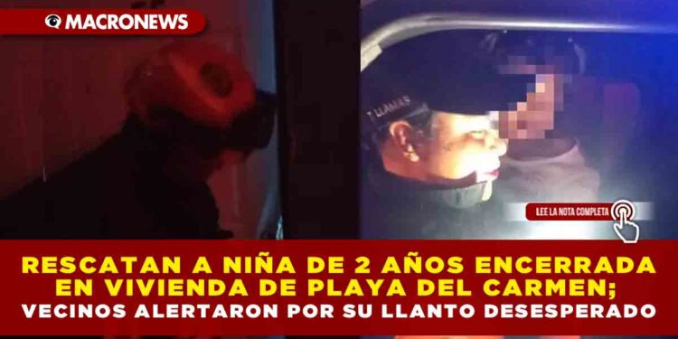 RESCATAN A NIÑA DE 2 AÑOS ENCERRADA EN VIVIENDA DE PLAYA DEL CARMEN; VECINOS ALERTARON POR SU LLANTO DESESPERADO