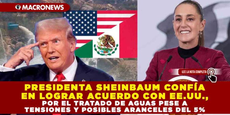 PRESIDENTA SHEINBAUM CONFÍA EN LOGRAR ACUERDO CON EE.UU., POR EL TRATADO DE AGUAS PESE A TENSIONES Y POSIBLES ARANCELES DEL 5%