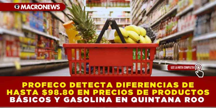 PROFECO DETECTA DIFERENCIAS DE HASTA $98.80 PESOS EN PRECIOS DE PRODUCTOS BÁSICOS Y GASOLINA EN QUINTANA ROO