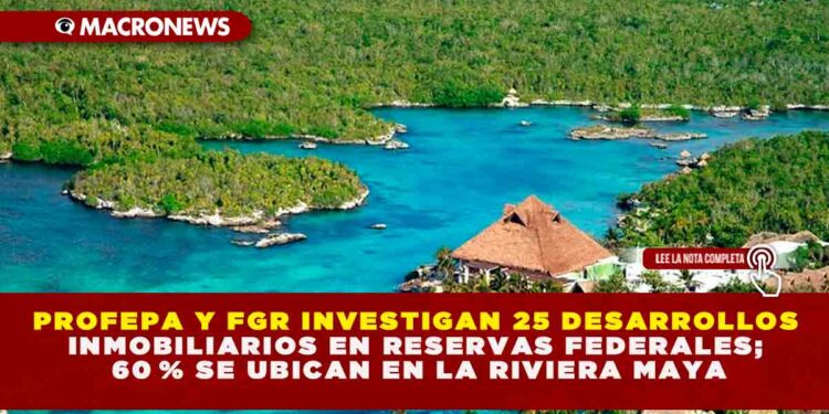 PROFEPA Y FGR INVESTIGAN 25 DESARROLLOS INMOBILIARIOS EN RESERVAS FEDERALES; 60 % SE UBICAN EN LA RIVIERA MAYA