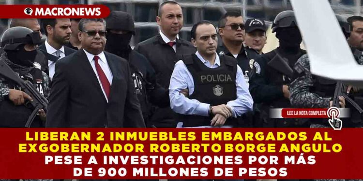 LIBERAN 2 INMUEBLES EMBARGADOS AL EXGOBERNADOR ROBERTO BORGE, PESE A INVESTIGACIONES POR MÁS DE 900 MDP