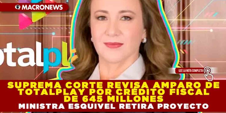 SUPREMA CORTE REVISA AMPARO DE TOTALPLAY POR CRÉDITO FISCAL DE 645 MILLONES; MINISTRA ESQUIVEL RETIRA PROYECTO PARA ATENDER OBSERVACIONES