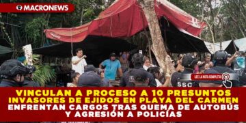 VINCULAN A PROCESO A 10 PRESUNTOS INVASORES DE EJIDOS EN PLAYA DEL CARMEN; ENFRENTAN CARGOS TRAS QUEMA DE AUTOBÚS Y AGRESIÓN A POLICÍAS