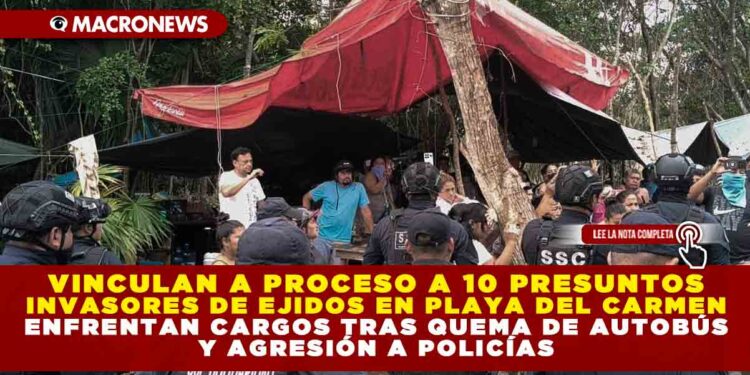 VINCULAN A PROCESO A 10 PRESUNTOS INVASORES DE EJIDOS EN PLAYA DEL CARMEN; ENFRENTAN CARGOS TRAS QUEMA DE AUTOBÚS Y AGRESIÓN A POLICÍAS