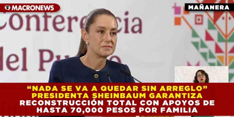 “NADA SE VA A QUEDAR SIN ARREGLO” PRESIDENTA SHEINBAUM GARANTIZA RECONSTRUCCIÓN TOTAL CON APOYOS DE HASTA 70,000 PESOS POR FAMILIA
