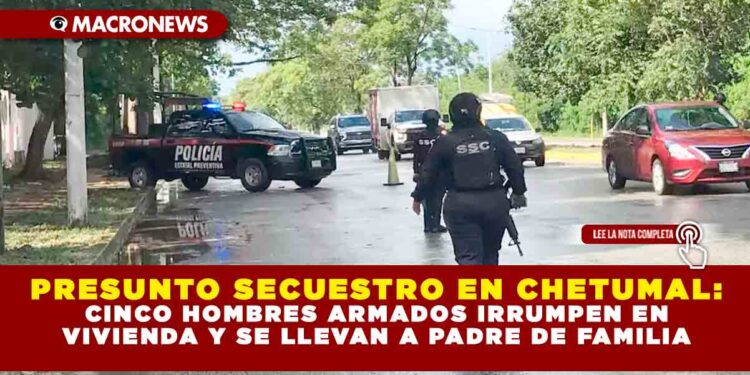 PRESUNTO SECUESTRO EN CHETUMAL: CINCO HOMBRES ARMADOS IRRUMPEN EN VIVIENDA Y SE LLEVAN A PADRE DE FAMILIA
