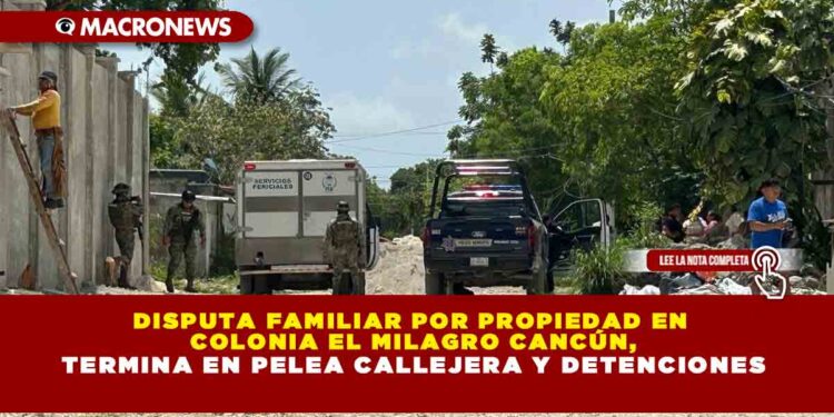 DISPUTA FAMILIAR POR PROPIEDAD EN COLONIA EL MILAGRO CANCÚN, TERMINA EN PELEA CALLEJERA Y DETENCIONES
