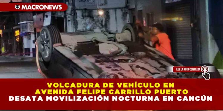 VOLCADURA DE VEHÍCULO EN AVENIDA FELIPE CARRILLO PUERTO DESATA MOVILIZACIÓN NOCTURNA EN CANCÚN