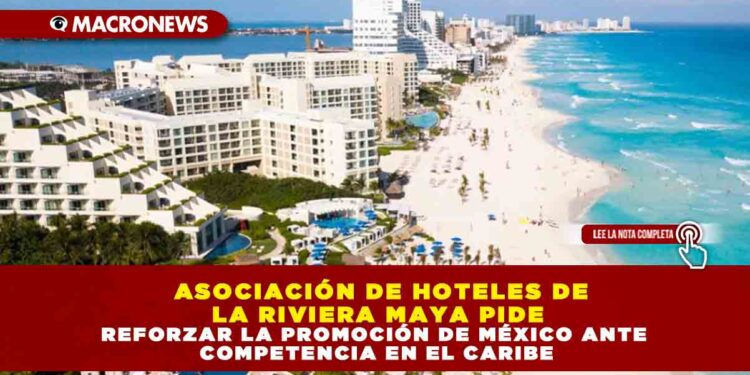 ASOCIACIÓN DE HOTELES DE LA RIVIERA MAYA PIDE REFORZAR LA PROMOCIÓN DE MÉXICO ANTE COMPETENCIA EN EL CARIBE