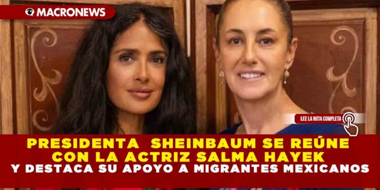 PRESIDENTA  SHEINBAUM SE REÚNE CON LA ACTRIZ SALMA HAYEK Y DESTACA SU APOYO A MIGRANTES MEXICANOS