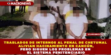 TRASLADOS DE INTERNOS AL PENAL DE CHETUMAL ALIVIAN HACINAMIENTO EN CANCÚN, PERO SIGUEN LOS PROBLEMAS EN EL SISTEMA PENITENCIARIO