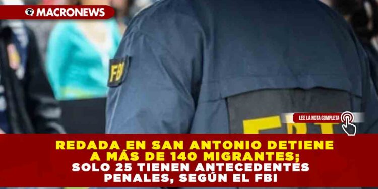 REDADA EN SAN ANTONIO DETIENE A MÁS DE 140 MIGRANTES; SOLO 25 TIENEN ANTECEDENTES PENALES, SEGÚN EL FBI
