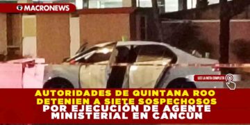 AUTORIDADES DE QUINTANA ROO DETENIEN A SIETE SOSPECHOSOS POR EJECUCIÓN DE AGENTE MINISTERIAL EN CANCÚN