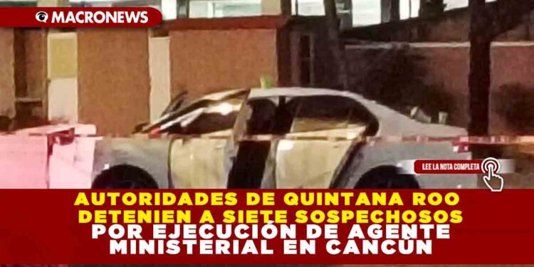AUTORIDADES DE QUINTANA ROO DETENIEN A SIETE SOSPECHOSOS POR EJECUCIÓN DE AGENTE MINISTERIAL EN CANCÚN
