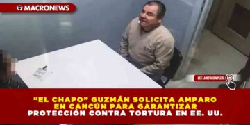 “EL CHAPO” GUZMÁN SOLICITA AMPARO EN CANCÚN PARA GARANTIZAR PROTECCIÓN CONTRA TORTURA EN EE. UU.