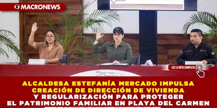 ALCALDESA ESTEFANÍA MERCADO IMPULSA CREACIÓN DE DIRECCIÓN DE VIVIENDA Y REGULARIZACIÓN PARA PROTEGER EL PATRIMONIO FAMILIAR EN PLAYA DEL CARMEN