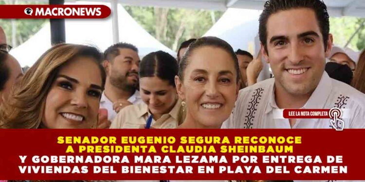 SENADOR EUGENIO SEGURA RECONOCE A PRESIDENTA CLAUDIA SHEINBAUM Y GOBERNADORA MARA LEZAMA POR ENTREGA DE VIVIENDAS DEL BIENESTAR EN PLAYA DEL CARMEN