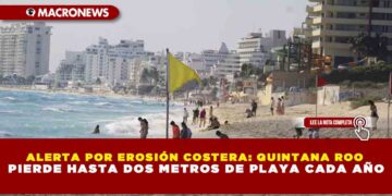 ALERTA POR EROSIÓN COSTERA: QUINTANA ROO PIERDE HASTA DOS METROS DE PLAYA CADA AÑO