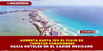 AUMENTA HASTA 15% EL FLUJO DE TURISTAS CANADIENSES HACIA HOTELES EN EL CARIBE MEXICANO